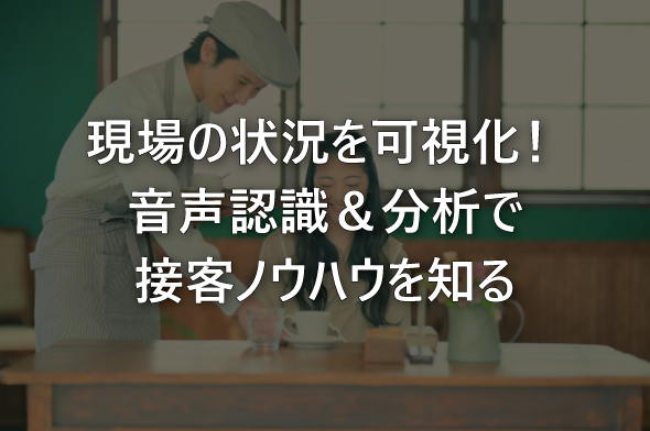 現場の状況を可視化！音声認識＆分析で接客ノウハウを知る
