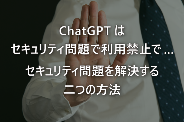 ChatGPTはセキュリティ問題で利用禁止で… セキュリティ問題を解決する二つの方法